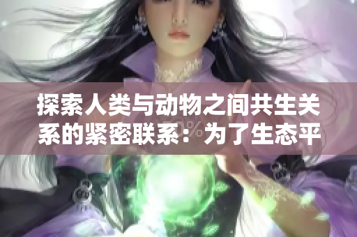 探索人类与动物之间共生关系的紧密联系：为了生态平衡与社会和谐而努力