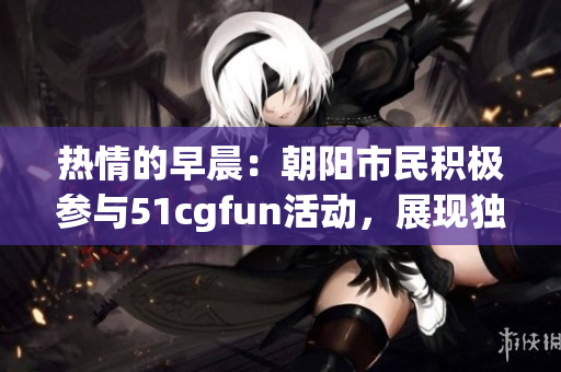 热情的早晨：朝阳市民积极参与51cgfun活动，展现独特风采
