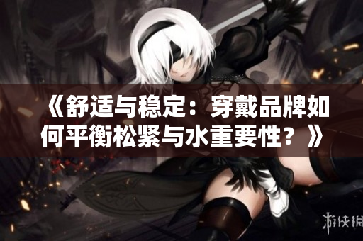 《舒适与稳定：穿戴品牌如何平衡松紧与水重要性？》