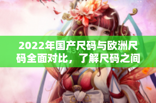 2022年国产尺码与欧洲尺码全面对比，了解尺码之间的差异及转换方法