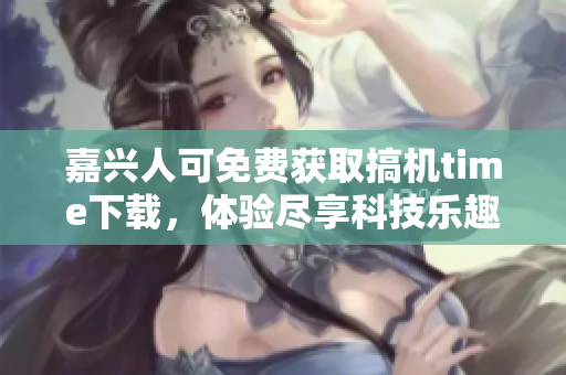 嘉兴人可免费获取搞机time下载，体验尽享科技乐趣