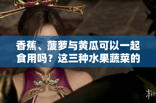 香蕉、菠萝与黄瓜可以一起食用吗？这三种水果蔬菜的搭配是否符合饮食原则？