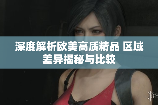 深度解析欧美高质精品 区域差异揭秘与比较