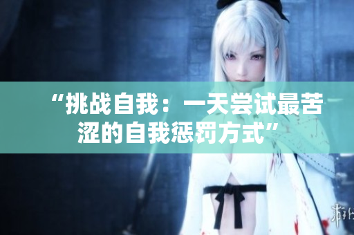 “挑战自我：一天尝试最苦涩的自我惩罚方式”