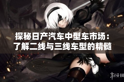 探秘日产汽车中型车市场：了解二线与三线车型的精髓