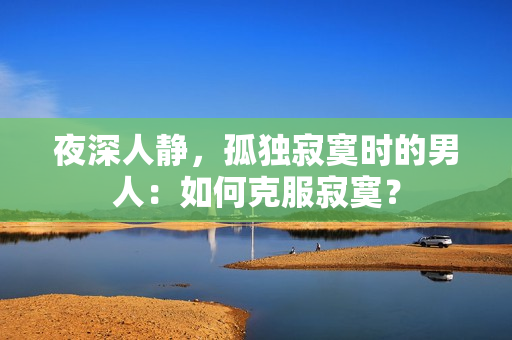夜深人静，孤独寂寞时的男人：如何克服寂寞？