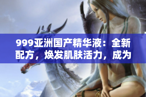 999亚洲国产精华液：全新配方，焕发肌肤活力，成为您皮肤护理的首选！
