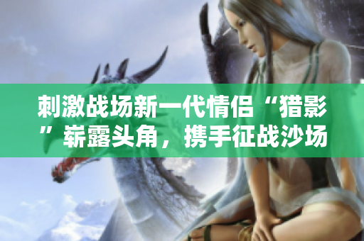 刺激战场新一代情侣“猎影”崭露头角，携手征战沙场