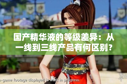 国产精华液的等级差异：从一线到三线产品有何区别？