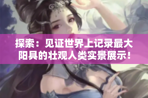 探索：见证世界上记录最大阳具的壮观人类实景展示！