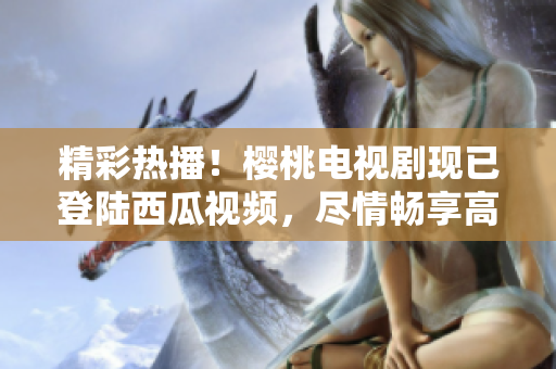 精彩热播！樱桃电视剧现已登陆西瓜视频，尽情畅享高清在线观看体验