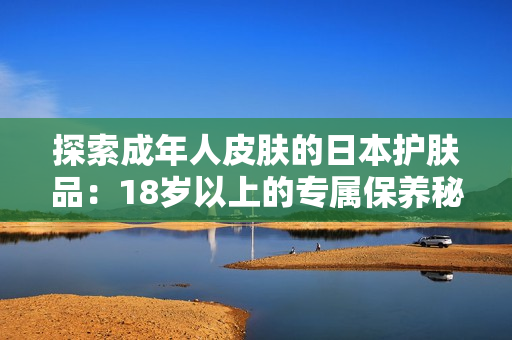 探索成年人皮肤的日本护肤品：18岁以上的专属保养秘籍