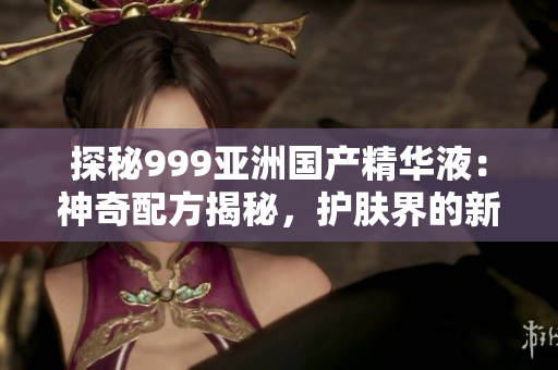 探秘999亚洲国产精华液：神奇配方揭秘，护肤界的新宠儿