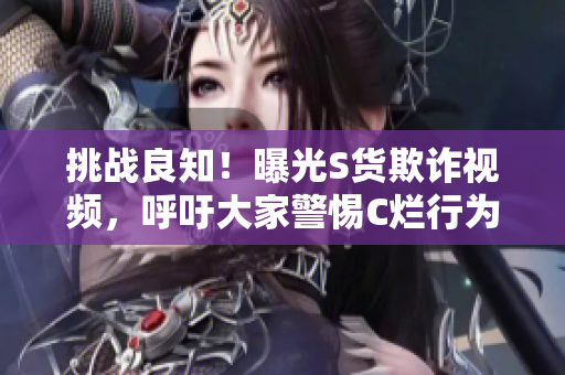 挑战良知！曝光S货欺诈视频，呼吁大家警惕C烂行为
