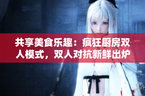 共享美食乐趣：疯狂厨房双人模式，双人对抗新鲜出炉！