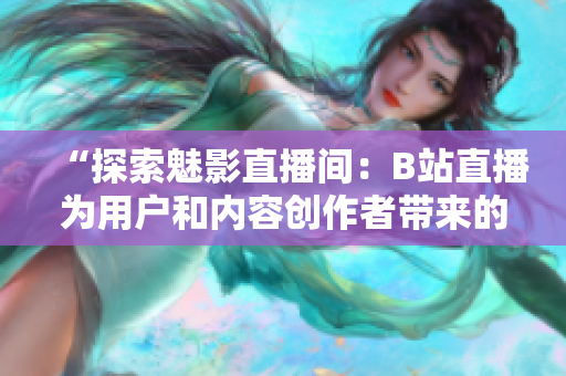 “探索魅影直播间：B站直播为用户和内容创作者带来的好处与机会”