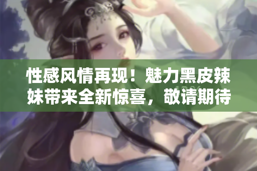 性感风情再现！魅力黑皮辣妹带来全新惊喜，敬请期待！