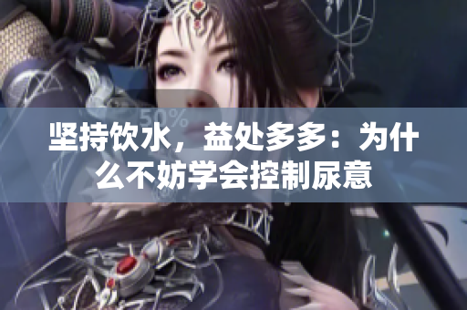 坚持饮水，益处多多：为什么不妨学会控制尿意