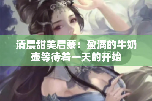 清晨甜美启蒙：盈满的牛奶壶等待着一天的开始