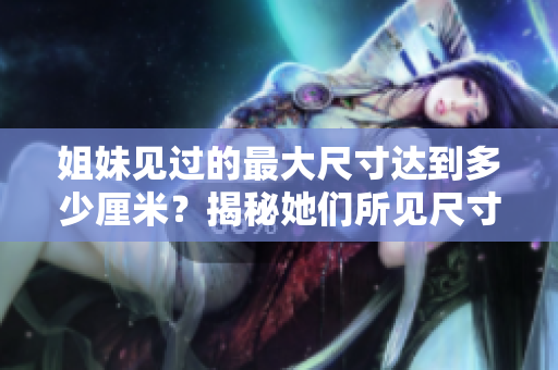 姐妹见过的最大尺寸达到多少厘米？揭秘她们所见尺寸的惊人故事