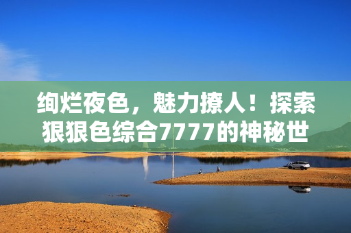 绚烂夜色，魅力撩人！探索狠狠色综合7777的神秘世界