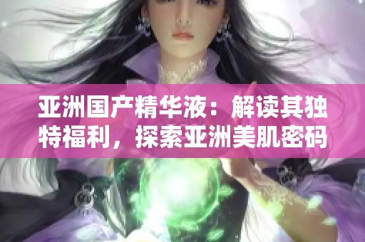 亚洲国产精华液：解读其独特福利，探索亚洲美肌密码