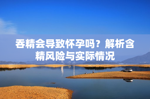 吞精会导致怀孕吗？解析含精风险与实际情况