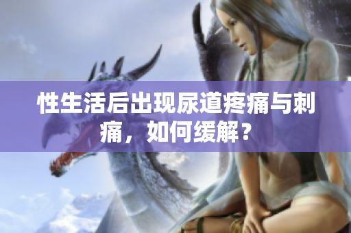 性生活后出现尿道疼痛与刺痛，如何缓解？