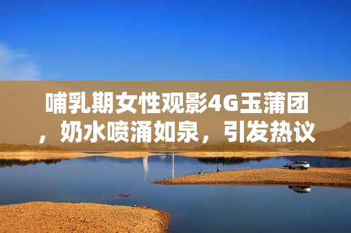 哺乳期女性观影4G玉蒲团，奶水喷涌如泉，引发热议