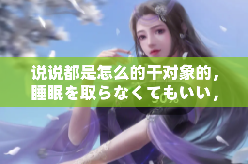 说说都是怎么的干对象的，睡眠を取らなくてもいい，睡觉抓着小鸡一晚上会怎样，睡过年纪最大的多少岁六十多，水润紧致销魂低吟古代，水润紧致销魂低吟1007