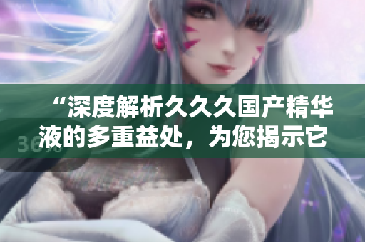 “深度解析久久久国产精华液的多重益处，为您揭示它为何备受欢迎的秘密”