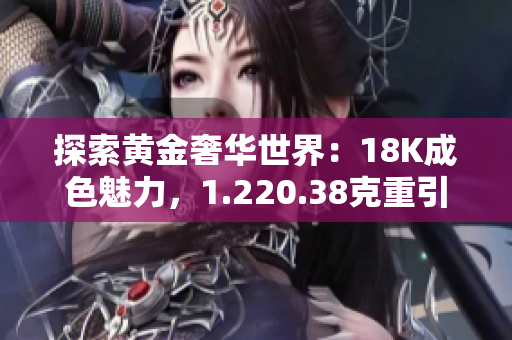 探索黄金奢华世界：18K成色魅力，1.220.38克重引领珠宝时尚潮流