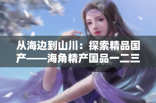 从海边到山川：探索精品国产——海角精产国品一二三