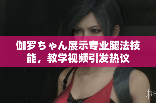 伽罗ちゃん展示专业腿法技能，教学视频引发热议