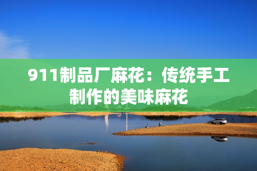 911制品厂麻花：传统手工制作的美味麻花