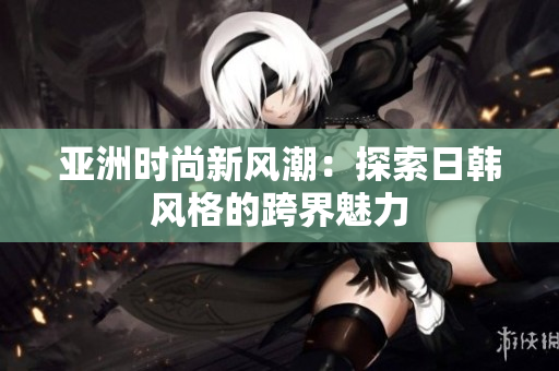亚洲时尚新风潮：探索日韩风格的跨界魅力