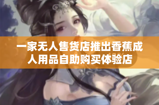 一家无人售货店推出香蕉成人用品自助购买体验店