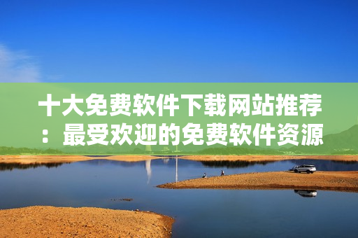 十大免费软件下载网站推荐：最受欢迎的免费软件资源分享