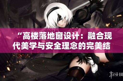 “高楼落地窗设计：融合现代美学与安全理念的完美结合，打造城市建筑新风景”