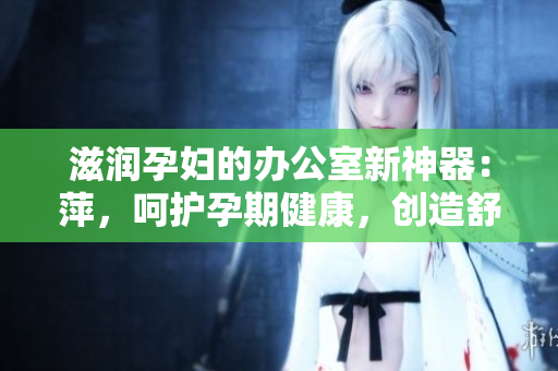 滋润孕妇的办公室新神器：萍，呵护孕期健康，创造舒适工作环境