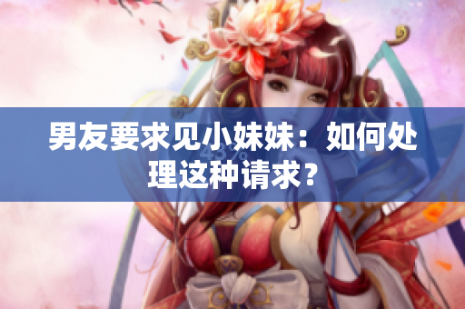 男友要求见小妹妹：如何处理这种请求？