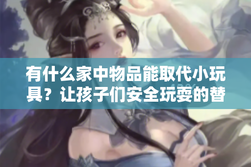 有什么家中物品能取代小玩具？让孩子们安全玩耍的替代品大揭秘！