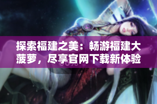 探索福建之美：畅游福建大菠萝，尽享官网下载新体验
