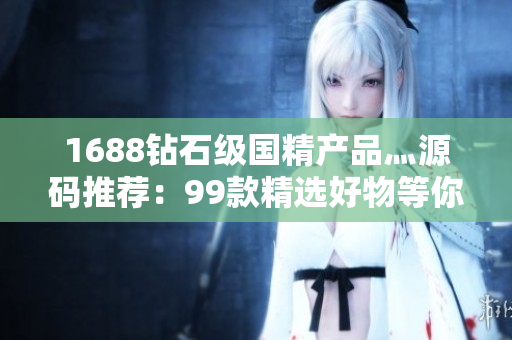 1688钻石级国精产品灬源码推荐：99款精选好物等你来选购！