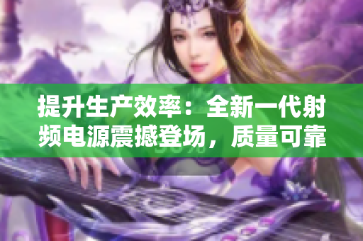 提升生产效率：全新一代射频电源震撼登场，质量可靠，助您事半功倍