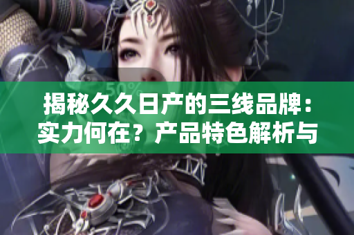 揭秘久久日产的三线品牌：实力何在？产品特色解析与市场地位分析