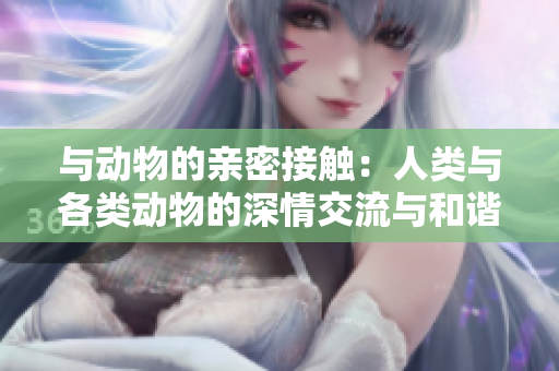 与动物的亲密接触：人类与各类动物的深情交流与和谐共生