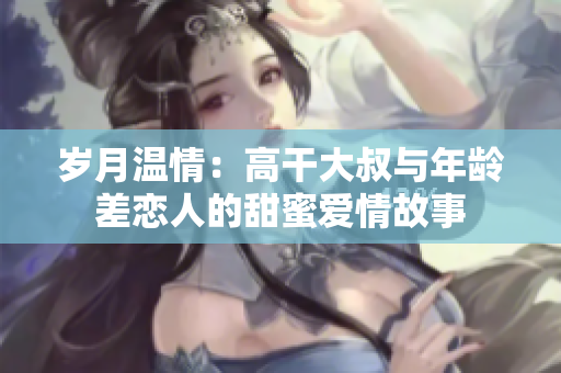 岁月温情：高干大叔与年龄差恋人的甜蜜爱情故事