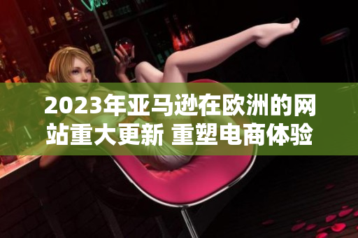 2023年亚马逊在欧洲的网站重大更新 重塑电商体验