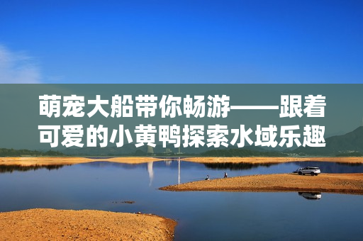 萌宠大船带你畅游——跟着可爱的小黄鸭探索水域乐趣